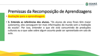 Premissas da Recomposição de Aprendizagens
• Avaliação para a aprendizagem
• 3. Entenda as referências dos alunos. "Os alunos de anos finais têm maior
autonomia, eles conseguem ter mais informações do mundo sem a mediação
da escola”. Por isso, entender o que ele está consumindo de produções
culturais ou o que sabe sobre algum assunto pode ser aproveitado em sala de
aula.
 