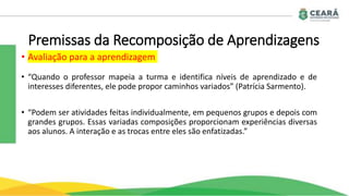 Premissas da Recomposição de Aprendizagens
• Avaliação para a aprendizagem
• “Quando o professor mapeia a turma e identifica níveis de aprendizado e de
interesses diferentes, ele pode propor caminhos variados” (Patrícia Sarmento).
• “Podem ser atividades feitas individualmente, em pequenos grupos e depois com
grandes grupos. Essas variadas composições proporcionam experiências diversas
aos alunos. A interação e as trocas entre eles são enfatizadas.”
 