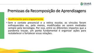 Premissas da Recomposição de Aprendizagens
• Acolhimento para engajamento
• Sem o contato presencial e a rotina escolar, os vínculos foram
enfraquecidos ou, pelo menos, modificados ao serem mediados
sempre pela tecnologia. Por isso, entre os diferentes impactos que a
pandemia trouxe, um ponto fundamental é organizar ações para
restabelecer e fortalecer essas relações.
 