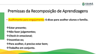 Premissas da Recomposição de Aprendizagens
• Acolhimento para engajamento: 6 dicas para acolher alunos e família.
Estar presente;
Não fazer julgamentos;
Check-in emocional;
Incentive-os;
Para acolher, é preciso estar bem;
Trabalho em conjunto.
 