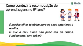 Como conduzir a recomposição de
aprendizagens no 9º ano?
É preciso olhar também para os anos anteriores e
avaliar:
O que o meu aluno não pode sair do Ensino
Fundamental sem saber?
 