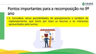 Pontos importantes para a recomposição no 9º
ano
• 2. Considere várias possibilidades de planejamento e também de
replanejamento, que tome por base as lacunas e os interesses
apresentados pela turma;
 