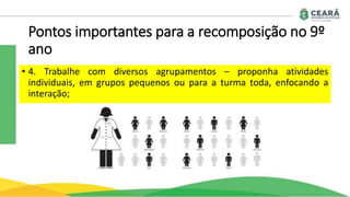 Pontos importantes para a recomposição no 9º
ano
• 4. Trabalhe com diversos agrupamentos – proponha atividades
individuais, em grupos pequenos ou para a turma toda, enfocando a
interação;
 