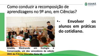 Como conduzir a recomposição de
aprendizagens no 9º ano, em Ciências?
•- Envolver os
alunos em práticas
do cotidiano.
Linaldo, Mestrando em Ecologia e
Conservação, um dos vencedores da edição
2021 do Prêmio Educador Nota 10.
 