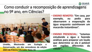 Como conduzir a recomposição de aprendizagens
no 9º ano, em Ciências?
• ENSINO REMOTO: “Em casa, por
exemplo, eu pedia para
observarem a evaporação da
água enquanto cozinhavam um
macarrão instantâneo”.
• ENSINO PRESENCIAL: “estamos
estudando a água e fazendo
análises para preparar um laudo
que determine se ela é potável
em regiões diferentes da
cidade”,.
Linaldo, Mestrando em Ecologia e
Conservação, um dos vencedores da edição
2021 do Prêmio Educador Nota 10.
 