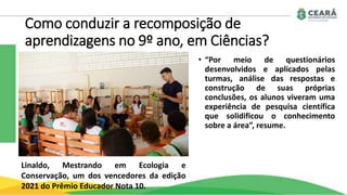 Como conduzir a recomposição de
aprendizagens no 9º ano, em Ciências?
• “Por meio de questionários
desenvolvidos e aplicados pelas
turmas, análise das respostas e
construção de suas próprias
conclusões, os alunos viveram uma
experiência de pesquisa científica
que solidificou o conhecimento
sobre a área”, resume.
Linaldo, Mestrando em Ecologia e
Conservação, um dos vencedores da edição
2021 do Prêmio Educador Nota 10.
 