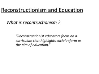 What is recontructionism ?
Reconstructionism and Education
“Reconstructionist educators focus on a
curriculum that highlights social reform as
the aim of education.”
 