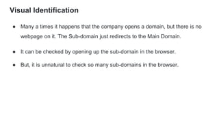 Visual Identification
● Many a times it happens that the company opens a domain, but there is no
webpage on it. The Sub-domain just redirects to the Main Domain.
● It can be checked by opening up the sub-domain in the browser.
● But, it is unnatural to check so many sub-domains in the browser.
 