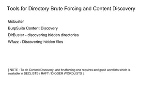 Tools for Directory Brute Forcing and Content Discovery
Gobuster
BurpSuite Content Discovery
DirBuster - discovering hidden directories
Wfuzz - Discovering hidden files
[ NOTE : To do Content Discovery, and brutforcing one requires and good wordlists which is
available in SECLISTS / RAFT / DIGGER WORDLISTS ]
 
