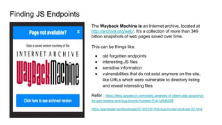 Finding JS Endpoints
The Wayback Machine is an Internet archive, located at
http://archive.org/web/. It’s a collection of more than 349
billion snapshots of web pages saved over time.
This can be things like:
● old forgotten endpoints
● interesting JS files
● sensitive information
● vulnerabilities that do not exist anymore on the site,
like URLs which were vulnerable to directory listing
and reveal interesting files
Refer : https://blog.appsecco.com/static-analysis-of-client-side-javascript-
for-pen-testers-and-bug-bounty-hunters-f1cb1a5d5288
https://pentester.land/podcast/2019/03/01/the-bug-hunter-podcast-02.html
 