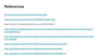 References
https://www.youtube.com/watch?v=NUsJpquFq0Q
https://www.youtube.com/watch?v=vCBAQKLAagA&t=720s
https://medium.com/@ehsahil/recon-my-way-82b7e5f62e21
https://medium.com/@infosecsanyam/bug-bounty-methodology-ttp-tactics-techniques-and-procedures-v-
2-0-2ccd9d7eb2e2
https://blog.appsecco.com/static-analysis-of-client-side-javascript-for-pen-testers-and-bug-bounty-hunters-
f1cb1a5d5288
https://pentester.land/podcast/2019/03/01/the-bug-hunter-podcast-02.html
https://portswigger.net/burp/documentation/desktop/functions/search
https://gist.github.com/EdOverflow/7b5057fbef258476fc181d5c8688e11a
 