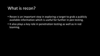 What is recon?
• Recon is an important step in exploring a target to grab a publicly
available information which is useful for further in pen testing.
• It also plays a key role in penetration testing as well as in red
teaming.
 