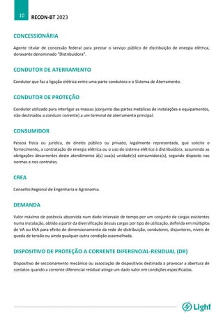 RECON-BT 2023
10
CONCESSIONÁRIA
Agente titular de concessão federal para prestar o serviço público de distribuição de energia elétrica,
doravante denominado “Distribuidora”.
CONDUTOR DE ATERRAMENTO
Condutor que faz a ligação elétrica entre uma parte condutora e o Sistema de Aterramento.
CONDUTOR DE PROTEÇÃO
Condutor utilizado para interligar as massas (conjunto das partes metálicas de instalações e equipamentos,
não destinados a conduzir corrente) a um terminal de aterramento principal.
CONSUMIDOR
Pessoa física ou jurídica, de direito público ou privado, legalmente representada, que solicite o
fornecimento, a contratação de energia elétrica ou o uso do sistema elétrico à distribuidora, assumindo as
obrigações decorrentes deste atendimento à(s) sua(s) unidade(s) consumidora(s), segundo disposto nas
normas e nos contratos.
CREA
Conselho Regional de Engenharia e Agronomia.
DEMANDA
Valor máximo de potência absorvida num dado intervalo de tempo por um conjunto de cargas existentes
numa instalação, obtido a partir da diversificação dessas cargas por tipo de utilização, definida em múltiplos
de VA ou kVA para efeito de dimensionamento da rede de distribuição, condutores, disjuntores, níveis de
queda de tensão ou ainda qualquer outra condição assemelhada.
DISPOSITIVO DE PROTEÇÃO A CORRENTE DIFERENCIAL-RESIDUAL (DR)
Dispositivo de seccionamento mecânico ou associação de dispositivos destinada a provocar a abertura de
contatos quando a corrente diferencial residual atinge um dado valor em condições especificadas.
 