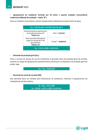 RECON-BT 2023
101
- Agrupamento de medidores formado por 24 (vinte e quatro) unidades consumidoras
residenciais (Método de avaliação – Seção “B”)
Como as unidades consumidoras utilizam equipamentos individuais de aquecimento de água:
DAG = kVA (A aptº.) x Fd (Nº total de aptos)
Demanda (kVA) de apartamento
em função das áreas (m²)
Tabela 6.11
70m² = 2,54 kVA
Fator para diversificação de
cargas em função do nº de
apartamentos
Tabela 6.13
24 aptos
= 19,88 kVA
DAG = 2,54 x 19,88 = 50,50 kVA
- Demanda da proteção geral (DPG)
Como o circuito de serviço de uso do condomínio é derivado antes da proteção geral de entrada,
somente as cargas do agrupamento (apartamentos) influenciam no dispositivo de proteção geral do
prédio, logo:
DPG = DAG = 50,50 kVA
- Demanda do ramal de conexão (DR)
Essa demanda deve ser utilizada para dimensionar os condutores, materiais e equipamentos da
instalação da entrada coletiva.
DR = (DPG + DS) x 0,90
DR = (50,50 + 18,71) x 0,90 = 62,29 kVA
 
