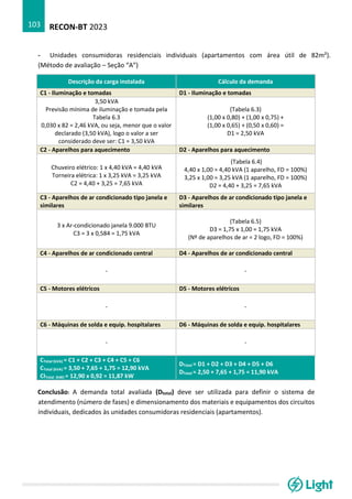RECON-BT 2023
103
- Unidades consumidoras residenciais individuais (apartamentos com área útil de 82m²).
(Método de avaliação – Seção “A”)
Descrição da carga instalada Cálculo da demanda
C1 - Iluminação e tomadas D1 - Iluminação e tomadas
3,50 kVA
Previsão mínima de iluminação e tomada pela
Tabela 6.3
0,030 x 82 = 2,46 kVA, ou seja, menor que o valor
declarado (3,50 kVA), logo o valor a ser
considerado deve ser: C1 = 3,50 kVA
(Tabela 6.3)
(1,00 x 0,80) + (1,00 x 0,75) +
(1,00 x 0,65) + (0,50 x 0,60) =
D1 = 2,50 kVA
C2 - Aparelhos para aquecimento D2 - Aparelhos para aquecimento
Chuveiro elétrico: 1 x 4,40 kVA = 4,40 kVA
Torneira elétrica: 1 x 3,25 kVA = 3,25 kVA
C2 = 4,40 + 3,25 = 7,65 kVA
(Tabela 6.4)
4,40 x 1,00 = 4,40 kVA (1 aparelho, FD = 100%)
3,25 x 1,00 = 3,25 kVA (1 aparelho, FD = 100%)
D2 = 4,40 + 3,25 = 7,65 kVA
C3 - Aparelhos de ar condicionado tipo janela e
similares
D3 - Aparelhos de ar condicionado tipo janela e
similares
3 x Ar-condicionado janela 9.000 BTU
C3 = 3 x 0,584 = 1,75 kVA
(Tabela 6.5)
D3 = 1,75 x 1,00 = 1,75 kVA
(Nº de aparelhos de ar = 2 logo, FD = 100%)
C4 - Aparelhos de ar condicionado central D4 - Aparelhos de ar condicionado central
- -
C5 - Motores elétricos D5 - Motores elétricos
- -
C6 - Máquinas de solda e equip. hospitalares D6 - Máquinas de solda e equip. hospitalares
- -
CTotal (kVA) = C1 + C2 + C3 + C4 + C5 + C6
CTotal (kVA) = 3,50 + 7,65 + 1,75 = 12,90 kVA
CITotal (kW) = 12,90 x 0,92 = 11,87 kW
DTotal = D1 + D2 + D3 + D4 + D5 + D6
DTotal = 2,50 + 7,65 + 1,75 = 11,90 kVA
Conclusão: A demanda total avaliada (Dtotal) deve ser utilizada para definir o sistema de
atendimento (número de fases) e dimensionamento dos materiais e equipamentos dos circuitos
individuais, dedicados às unidades consumidoras residenciais (apartamentos).
 