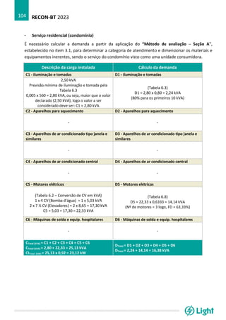 RECON-BT 2023
104
- Serviço residencial (condomínio)
É necessário calcular a demanda a partir da aplicação do “Método de avaliação – Seção A”,
estabelecido no item 3.1, para determinar a categoria de atendimento e dimensionar os materiais e
equipamentos inerentes, sendo o serviço do condomínio visto como uma unidade consumidora.
Descrição da carga instalada Cálculo da demanda
C1 - Iluminação e tomadas D1 - Iluminação e tomadas
2,50 kVA
Previsão mínima de iluminação e tomada pela
Tabela 6.3
0,005 x 560 = 2,80 kVA, ou seja, maior que o valor
declarado (2,50 kVA), logo o valor a ser
considerado deve ser: C1 = 2,80 kVA
(Tabela 6.3)
D1 = 2,80 x 0,80 = 2,24 kVA
(80% para os primeiros 10 kVA)
C2 - Aparelhos para aquecimento D2 - Aparelhos para aquecimento
- -
C3 - Aparelhos de ar condicionado tipo janela e
similares
D3 - Aparelhos de ar condicionado tipo janela e
similares
- -
C4 - Aparelhos de ar condicionado central D4 - Aparelhos de ar condicionado central
- -
C5 - Motores elétricos D5 - Motores elétricos
(Tabela 6.2 – Conversão de CV em kVA)
1 x 4 CV (Bomba d’água) = 1 x 5,03 kVA
2 x 7 ½ CV (Elevadores) = 2 x 8,65 = 17,30 kVA
C5 = 5,03 + 17,30 = 22,33 kVA
(Tabela 6.8)
D5 = 22,33 x 0,6333 = 14,14 kVA
(Nº de motores = 3 logo, FD = 63,33%)
C6 - Máquinas de solda e equip. hospitalares D6 - Máquinas de solda e equip. hospitalares
- -
CTotal (kVA) = C1 + C2 + C3 + C4 + C5 + C6
CTotal (kVA) = 2,80 + 22,33 = 25,13 kVA
CITotal (kW) = 25,13 x 0,92 = 23,12 kW
DTotal = D1 + D2 + D3 + D4 + D5 + D6
DTotal = 2,24 + 14,14 = 16,38 kVA
 