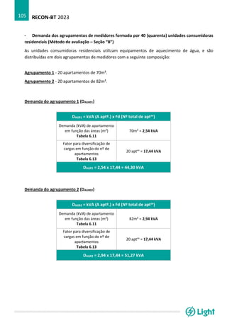 RECON-BT 2023
105
- Demanda dos agrupamentos de medidores formado por 40 (quarenta) unidades consumidoras
residenciais (Método de avaliação – Seção “B”)
As unidades consumidoras residenciais utilizam equipamentos de aquecimento de água, e são
distribuídas em dois agrupamentos de medidores com a seguinte composição:
Agrupamento 1 - 20 apartamentos de 70m².
Agrupamento 2 - 20 apartamentos de 82m².
Demanda do agrupamento 1 (DAGR01)
DAGR1 = kVA (A aptº.) x Fd (Nº total de aptos)
Demanda (kVA) de apartamento
em função das áreas (m²)
Tabela 6.11
70m² = 2,54 kVA
Fator para diversificação de
cargas em função do nº de
apartamentos
Tabela 6.13
20 aptos
= 17,44 kVA
DAGR1 = 2,54 x 17,44 = 44,30 kVA
Demanda do agrupamento 2 (DAGR02)
DAGR2 = kVA (A aptº.) x Fd (Nº total de aptos)
Demanda (kVA) de apartamento
em função das áreas (m²)
Tabela 6.11
82m² = 2,94 kVA
Fator para diversificação de
cargas em função do nº de
apartamentos
Tabela 6.13
20 aptos
= 17,44 kVA
DAGR2 = 2,94 x 17,44 = 51,27 kVA
 