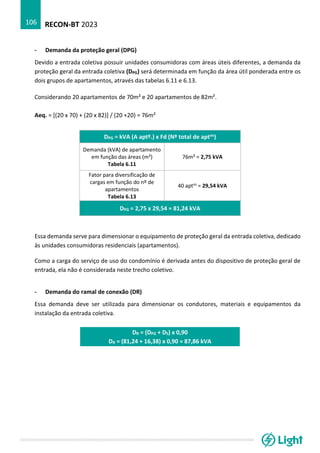 RECON-BT 2023
106
- Demanda da proteção geral (DPG)
Devido a entrada coletiva possuir unidades consumidoras com áreas úteis diferentes, a demanda da
proteção geral da entrada coletiva (DPG) será determinada em função da área útil ponderada entre os
dois grupos de apartamentos, através das tabelas 6.11 e 6.13.
Considerando 20 apartamentos de 70m² e 20 apartamentos de 82m².
Aeq. = [(20 x 70) + (20 x 82)] / (20 +20) = 76m²
DPG = kVA (A aptº.) x Fd (Nº total de aptos)
Demanda (kVA) de apartamento
em função das áreas (m²)
Tabela 6.11
76m² = 2,75 kVA
Fator para diversificação de
cargas em função do nº de
apartamentos
Tabela 6.13
40 aptos
= 29,54 kVA
DPG = 2,75 x 29,54 = 81,24 kVA
Essa demanda serve para dimensionar o equipamento de proteção geral da entrada coletiva, dedicado
às unidades consumidoras residenciais (apartamentos).
Como a carga do serviço de uso do condomínio é derivada antes do dispositivo de proteção geral de
entrada, ela não é considerada neste trecho coletivo.
- Demanda do ramal de conexão (DR)
Essa demanda deve ser utilizada para dimensionar os condutores, materiais e equipamentos da
instalação da entrada coletiva.
DR = (DPG + DS) x 0,90
DR = (81,24 + 16,38) x 0,90 = 87,86 kVA
 