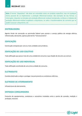 RECON-BT 2023
11
Nota: O termo “dispositivo” não deve ser entendido como um produto específico, mas sim qualquer
forma possível de se implementar a proteção diferencial-residual. São exemplos de tais formas: o
interruptor, disjuntor ou tomada com proteção diferencial-residual incorporada, os blocos e módulos de
proteção diferencial-residual acopláveis a disjuntores, os relés e transformadores de corrente que se
podem associar a disjuntores, etc.
DISTRIBUIDORA
Agente titular de concessão ou permissão federal para prestar o serviço público de energia elétrica,
referenciado, doravante, apenas pelo termo “Concessionária”.
EDIFICAÇÃO
Construção composta por uma ou mais unidades consumidoras.
EDIFICAÇÃO DE USO COLETIVO
Toda edificação que possui mais de uma unidade de consumo e que dispõe de área de uso comum.
EDIFICAÇÃO DE USO INDIVIDUAL
Toda edificação constituída de uma única unidade de consumo.
ELETRODUTO
Conduto destinado a alojar e proteger mecanicamente os condutores elétricos.
ELETRODO DE ATERRAMENTO
Infraestrutura de aterramento.
ENTRADA CONSUMIDORA
Conjunto de equipamentos, condutores e acessórios instalados entre o ponto de conexão, medição e
proteção, inclusive.
 