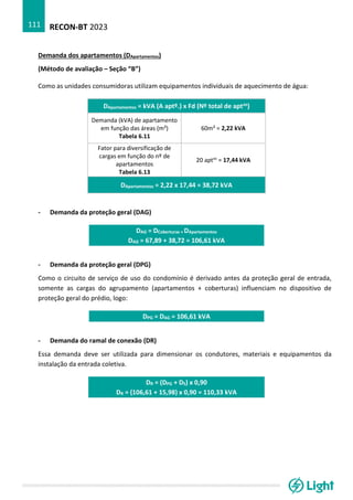 RECON-BT 2023
111
Demanda dos apartamentos (DApartamentos)
(Método de avaliação – Seção “B”)
Como as unidades consumidoras utilizam equipamentos individuais de aquecimento de água:
DApartamentos = kVA (A aptº.) x Fd (Nº total de aptos)
Demanda (kVA) de apartamento
em função das áreas (m²)
Tabela 6.11
60m² = 2,22 kVA
Fator para diversificação de
cargas em função do nº de
apartamentos
Tabela 6.13
20 aptos
= 17,44 kVA
DApartamentos = 2,22 x 17,44 = 38,72 kVA
- Demanda da proteção geral (DAG)
DAG = DCoberturas + DApartamentos
DAG = 67,89 + 38,72 = 106,61 kVA
- Demanda da proteção geral (DPG)
Como o circuito de serviço de uso do condomínio é derivado antes da proteção geral de entrada,
somente as cargas do agrupamento (apartamentos + coberturas) influenciam no dispositivo de
proteção geral do prédio, logo:
DPG = DAG = 106,61 kVA
- Demanda do ramal de conexão (DR)
Essa demanda deve ser utilizada para dimensionar os condutores, materiais e equipamentos da
instalação da entrada coletiva.
DR = (DPG + DS) x 0,90
DR = (106,61 + 15,98) x 0,90 = 110,33 kVA
 