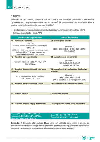 RECON-BT 2023
112
• Caso 04:
Edificação de uso coletivo, composta por 36 (trinta e seis) unidades consumidoras residenciais
(apartamentos), 18 apartamentos com área útil de 60m², 18 apartamentos com área útil de 85m² e
serviço residencial (condomínio) com área de 460m².
- Unidades consumidoras residenciais individuais (apartamentos com área útil de 60m²).
(Método de avaliação – Seção “A”)
Descrição da carga instalada Cálculo da demanda
C1 - Iluminação e tomadas D1 - Iluminação e tomadas
2,20 kVA
Previsão mínima de iluminação e tomada pela
Tabela 6.3
0,030 x 60 = 1,80 kVA, ou seja, menor que o valor
declarado (2,20 kVA), logo o valor a ser
considerado deve ser: C1 = 2,20 kVA
(Tabela 6.3)
(1,00 x 0,80) + (1,00 x 0,75) + (0,20 x 0,65) =
D1 = 1,68 kVA
C2 - Aparelhos para aquecimento D2 - Aparelhos para aquecimento
Chuveiro elétrico: 1 x 5,50 kVA = 5,50 kVA
C2 = 5,50 kVA
(Tabela 6.4)
D2 = 5,50 x 1,00 = 5,50 kVA
(1 aparelho, FD = 100%)
C3 - Aparelhos de ar condicionado tipo janela e
similares
D3 - Aparelhos de ar condicionado tipo janela e
similares
2 x Ar-condicionado janela 9.000 BTU
C3 = 2 x 0,584 = 1,17 kVA
(Tabela 6.5)
D3 = 1,17 x 1,00 = 1,17 kVA
(Nº de aparelhos de ar = 2 logo, FD = 100%)
C4 - Aparelhos de ar condicionado central D4 - Aparelhos de ar condicionado central
- -
C5 - Motores elétricos D5 - Motores elétricos
- -
C6 - Máquinas de solda e equip. hospitalares D6 - Máquinas de solda e equip. hospitalares
- -
CTotal (kVA) = C1 + C2 + C3 + C4 + C5 + C6
CTotal (kVA) = 2,20 + 5,50 + 1,17 = 8,87 kVA
CITotal (kW) = 8,87 x 0,92 = 8,16 kW
DTotal = D1 + D2 + D3 + D4 + D5 + D6
DTotal = 1,68 + 5,50 + 1,17 = 8,35 kVA
Conclusão: A demanda total avaliada (Dtotal) deve ser utilizada para definir o sistema de
atendimento (número de fases) e dimensionamento dos materiais e equipamentos dos circuitos
individuais, dedicados às unidades consumidoras residenciais (apartamentos).
 