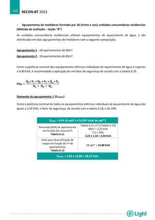 RECON-BT 2023
115
- Agrupamento de medidores formado por 36 (trinta e seis) unidades consumidoras residenciais
(Método de avaliação – Seção “B”)
As unidades consumidoras residenciais utilizam equipamentos de aquecimento de água, e são
distribuídas em dois agrupamentos de medidores com a seguinte composição:
Agrupamento 1 - 18 apartamentos de 60m².
Agrupamento 2 - 18 apartamentos de 85m².
Como a potência nominal dos equipamentos elétricos individuais de aquecimento de água é superior
a 4,40 kVA, é recomendada a aplicação de um fator de segurança de acordo com a tabela 6.10.
Peq. =
Q1× P1 + Q2 × P2 + Qn × Pn
Q1 + Q2 + Qn
Demanda do agrupamento 1 (DAGR01)
Como a potência nominal de todos os equipamentos elétricos individuais de aquecimento de água são
iguais a 5,50 kVA, o fator de segurança, de acordo com a tabela 6.10, é de 10%.
DAGR1 = kVA (A aptº.) x Fd (Nº total de aptos)
Demanda (kVA) de apartamento
em função das áreas (m²)
Tabela 6.11
Tabela 6.11 x F.S.(Tabela 6.10)
60m² = 2,22 kVA
F.S.= 10%
2,22 x 1,10 = 2,44 kVA
Fator para diversificação de
cargas em função do nº de
apartamentos
Tabela 6.13
18 aptos
= 15,88 kVA
DAGR1 = 2,44 x 15,88 = 38,75 kVA
 