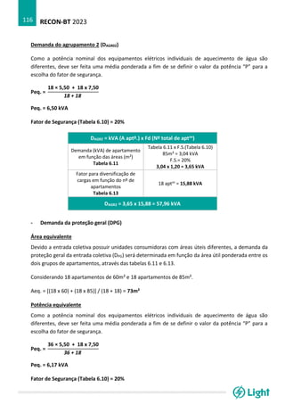 RECON-BT 2023
116
Demanda do agrupamento 2 (DAGR02)
Como a potência nominal dos equipamentos elétricos individuais de aquecimento de água são
diferentes, deve ser feita uma média ponderada a fim de se definir o valor da potência “P” para a
escolha do fator de segurança.
Peq. =
18 × 5,50 + 18 x 7,50
18 + 18
Peq. = 6,50 kVA
Fator de Segurança (Tabela 6.10) = 20%
DAGR2 = kVA (A aptº.) x Fd (Nº total de aptos)
Demanda (kVA) de apartamento
em função das áreas (m²)
Tabela 6.11
Tabela 6.11 x F.S.(Tabela 6.10)
85m² = 3,04 kVA
F.S.= 20%
3,04 x 1,20 = 3,65 kVA
Fator para diversificação de
cargas em função do nº de
apartamentos
Tabela 6.13
18 aptos
= 15,88 kVA
DAGR2 = 3,65 x 15,88 = 57,96 kVA
- Demanda da proteção geral (DPG)
Área equivalente
Devido a entrada coletiva possuir unidades consumidoras com áreas úteis diferentes, a demanda da
proteção geral da entrada coletiva (DPG) será determinada em função da área útil ponderada entre os
dois grupos de apartamentos, através das tabelas 6.11 e 6.13.
Considerando 18 apartamentos de 60m² e 18 apartamentos de 85m².
Aeq. = [(18 x 60) + (18 x 85)] / (18 + 18) = 73m²
Potência equivalente
Como a potência nominal dos equipamentos elétricos individuais de aquecimento de água são
diferentes, deve ser feita uma média ponderada a fim de se definir o valor da potência “P” para a
escolha do fator de segurança.
Peq. =
36 × 5,50 + 18 x 7,50
36 + 18
Peq. = 6,17 kVA
Fator de Segurança (Tabela 6.10) = 20%
 