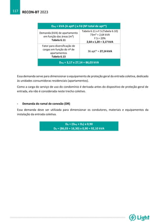 RECON-BT 2023
117
DPG = kVA (A aptº.) x Fd (Nº total de aptos)
Demanda (kVA) de apartamento
em função das áreas (m²)
Tabela 6.11
Tabela 6.11 x F.S.(Tabela 6.10)
73m² = 2,64 kVA
F.S.= 20%
2,64 x 1,20 = 3,17 kVA
Fator para diversificação de
cargas em função do nº de
apartamentos
Tabela 6.13
36 aptos
= 27,14 kVA
DPG = 3,17 x 27,14 = 86,03 kVA
Essa demanda serve para dimensionar o equipamento de proteção geral da entrada coletiva, dedicado
às unidades consumidoras residenciais (apartamentos).
Como a carga do serviço de uso do condomínio é derivada antes do dispositivo de proteção geral de
entrada, ela não é considerada neste trecho coletivo.
- Demanda do ramal de conexão (DR)
Essa demanda deve ser utilizada para dimensionar os condutores, materiais e equipamentos da
instalação da entrada coletiva.
DR = (DPG + DS) x 0,90
DR = (86,03 + 16,30) x 0,90 = 92,10 kVA
 