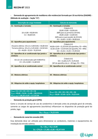 RECON-BT 2023
120
- Demanda do agrupamento de medidores não residenciais formado por 10 escritórios (DAGNR) -
(Método de avaliação – Seção “A”)
Descrição da carga instalada Cálculo da demanda
C1 - Iluminação e tomadas D1 - Iluminação e tomadas
10 x 4,00 = 40,00 kVA
C1 = 40,00 kVA
(Tabela 6.3)
20,00 x 0,80 = 16,00 kVA
(80% para os primeiros 20 kVA)
20,00 x 0,60 = 12,00 kVA
(60% para o que exceder de 20 kVA)
D1 = 16,00 + 12,00 = 28,00 kVA
C2 - Aparelhos para aquecimento D2 - Aparelhos para aquecimento
Chuveiro elétrico: 10 x (1 x 4,40 kVA) = 44,00 kVA
Torneira elétrica: 10 x (1 x 3,25 kVA) = 32,50 kVA
C2 = 44,00 + 32,50 = 76,50 kVA
(Tabela 6.4)
44,00 x 0,49 = 21,56 kVA (10 aparelhos, FD = 49%)
32,50 x 0,49 = 15,93 kVA (10 aparelho, FD = 49%)
D2 = 21,56 + 15,93 = 37,49 kVA
C3 - Aparelhos de ar condicionado tipo janela e
similares
D3 - Aparelhos de ar condicionado tipo janela e
similares
10 x (2 x Ar-condicionado split 9.000 BTU)
C3 = 20 x 0,584 = 11,68 kVA
(Tabela 6.6)
D3 = 11,68 x 0,75 = 8,76 kVA
(Nº de aparelhos de ar = 20 logo, FD = 75%)
C4 - Aparelhos de ar condicionado central D4 - Aparelhos de ar condicionado central
- -
C5 - Motores elétricos D5 - Motores elétricos
- -
C6 - Máquinas de solda e equip. hospitalares D6 - Máquinas de solda e equip. hospitalares
- -
CTotal = C1 + C2 + C3 + C4 + C5 + C6
CTotal = 40,00 + 76,50 + 11,68 = 128,18 kVA
CITotal (kW) = 128,18 x 0,92 = 117,93 kW
DTotal = D1 + D2 + D3 + D4 + D5 + D6
DTotal = 28,00 + 37,49 + 8,76 = 74,25 kVA
- Demanda da proteção geral (DPG)
Como o circuito de serviço de uso do condomínio é derivado antes da proteção geral de entrada,
somente as cargas do agrupamento (escritórios) influenciam no dispositivo de proteção geral do
prédio, logo:
DPG = DAGNR = 74,25 kVA
- Demanda do ramal de conexão (DR)
Essa demanda deve ser utilizada para dimensionar os condutores, materiais e equipamentos da
instalação da entrada coletiva.
DR = (DPG + DS) x 0,90
DR = (74,25 + 17,38) x 0,90 = 82,47 kVA
 