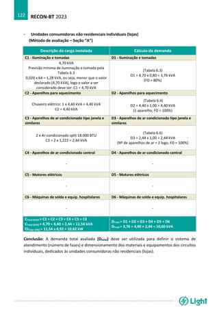 RECON-BT 2023
122
- Unidades consumidoras não residenciais individuais (lojas)
(Método de avaliação – Seção “A”)
Descrição da carga instalada Cálculo da demanda
C1 - Iluminação e tomadas D1 - Iluminação e tomadas
4,70 kVA
Previsão mínima de iluminação e tomada pela
Tabela 6.3
0,020 x 64 = 1,28 kVA, ou seja, menor que o valor
declarado (4,70 kVA), logo o valor a ser
considerado deve ser: C1 = 4,70 kVA
(Tabela 6.3)
D1 = 4,70 x 0,80 = 3,76 kVA
(FD = 80%)
C2 - Aparelhos para aquecimento D2 - Aparelhos para aquecimento
Chuveiro elétrico: 1 x 4,40 kVA = 4,40 kVA
C2 = 4,40 kVA
(Tabela 6.4)
D2 = 4,40 x 1,00 = 4,40 kVA
(1 aparelho, FD = 100%)
C3 - Aparelhos de ar condicionado tipo janela e
similares
D3 - Aparelhos de ar condicionado tipo janela e
similares
2 x Ar-condicionado split 18.000 BTU
C3 = 2 x 1,222 = 2,44 kVA
(Tabela 6.6)
D3 = 2,44 x 1,00 = 2,44 kVA
(Nº de aparelhos de ar = 2 logo, FD = 100%)
C4 - Aparelhos de ar condicionado central D4 - Aparelhos de ar condicionado central
- -
C5 - Motores elétricos D5 - Motores elétricos
- -
C6 - Máquinas de solda e equip. hospitalares D6 - Máquinas de solda e equip. hospitalares
- -
CTotal (kVA) = C1 + C2 + C3 + C4 + C5 + C6
CTotal (kVA) = 4,70 + 4,40 + 2,44 = 11,54 kVA
CITotal (kW) = 11,54 x 0,92 = 10,62 kW
DTotal = D1 + D2 + D3 + D4 + D5 + D6
DTotal = 3,76 + 4,40 + 2,44 = 10,60 kVA
Conclusão: A demanda total avaliada (Dtotal) deve ser utilizada para definir o sistema de
atendimento (número de fases) e dimensionamento dos materiais e equipamentos dos circuitos
individuais, dedicados às unidades consumidoras não residenciais (lojas).
 