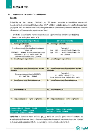 RECON-BT 2023
126
4.2.3. EXEMPLOS DE ENTRADAS COLETIVAS MISTAS
Caso 01:
Edificação de uso coletivo, composta por 20 (vinte) unidades consumidoras residenciais
(apartamentos) com área útil individual de 80m², 10 (dez) unidades consumidoras NÃO residenciais
(lojas) com área útil individual de 64m², serviço residencial (condomínio) com área de 460m² e serviço
não residencial (condomínio) com área de 430m².
- Unidades consumidoras residenciais individuais (apartamentos com área útil de 80m²).
(Método de avaliação – Seção “A”)
Descrição da carga instalada Cálculo da demanda
C1 - Iluminação e tomadas D1 - Iluminação e tomadas
5,50 kVA
Previsão mínima de iluminação e tomada pela
Tabela 6.3
0,030 x 80 = 2,40 kVA, ou seja, menor que o valor
declarado (5,50 kVA), logo o valor a ser
considerado deve ser: C1 = 5,50 kVA
(Tabela 6.3)
(1,00 x 0,80) + (1,00 x 0,75) + (1,00 x 0,65) +
(1,00 x 0,60) + (1,00 x 0,50) + (0,50 x 0,45) =
D1 = 3,53 kVA
C2 - Aparelhos para aquecimento D2 - Aparelhos para aquecimento
- -
C3 - Aparelhos de ar condicionado tipo janela e
similares
D3 - Aparelhos de ar condicionado tipo janela e
similares
3 x Ar-condicionado janela 9.000 BTU
C3 = 3 x 0,584 = 1,75 kVA
(Tabela 6.5)
D3 = 1,75 x 1,00 = 1,75 kVA
(Nº de aparelhos de ar = 2 logo, FD = 100%)
C4 - Aparelhos de ar condicionado central D4 - Aparelhos de ar condicionado central
- -
C5 - Motores elétricos D5 - Motores elétricos
- -
C6 - Máquinas de solda e equip. hospitalares D6 - Máquinas de solda e equip. hospitalares
- -
CTotal (kVA) = C1 + C2 + C3 + C4 + C5 + C6
CTotal (kVA) = 5,50 + 1,75 = 7,25 kVA
CITotal (kW) = 7,25 x 0,92 = 6,67 kW
DTotal = D1 + D2 + D3 + D4 + D5 + D6
DTotal = 3,53 + 1,75 = 5,29 kVA
Conclusão: A demanda total avaliada (Dtotal) deve ser utilizada para definir o sistema de
atendimento (número de fases) e dimensionamento dos materiais e equipamentos dos circuitos
individuais, dedicados às unidades consumidoras residenciais (apartamentos).
 
