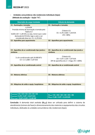 RECON-BT 2023
127
- Unidades consumidoras não residenciais individuais (lojas)
(Método de avaliação – Seção “A”)
Descrição da carga instalada Cálculo da demanda
C1 - Iluminação e tomadas D1 - Iluminação e tomadas
6,70 kVA
Previsão mínima de iluminação e tomada pela
Tabela 6.3
0,020 x 64 = 1,28 kVA, ou seja, menor que o valor
declarado (6,70 kVA), logo o valor a ser
considerado deve ser: C1 = 6,70 kVA
(Tabela 6.3)
D1 = 6,70 x 0,80 = 5,36 kVA
(FD = 80%)
C2 - Aparelhos para aquecimento D2 - Aparelhos para aquecimento
- -
C3 - Aparelhos de ar condicionado tipo janela e
similares
D3 - Aparelhos de ar condicionado tipo janela e
similares
3 x Ar-condicionado split 24.000 BTU
C3 = 2 x 1,989 = 5,97 kVA
(Tabela 6.6)
D3 = 5,97 x 1,00 = 5,97 kVA
(Nº de aparelhos de ar = 3 logo, FD = 100%)
C4 - Aparelhos de ar condicionado central D4 - Aparelhos de ar condicionado central
- -
C5 - Motores elétricos D5 - Motores elétricos
- -
C6 - Máquinas de solda e equip. hospitalares D6 - Máquinas de solda e equip. hospitalares
- -
CTotal (kVA) = C1 + C2 + C3 + C4 + C5 + C6
CTotal (kVA) = 6,70 + 5,97 = 12,67 kVA
CITotal (kW) = 12,67 x 0,92 = 11,66 kW
DTotal = D1 + D2 + D3 + D4 + D5 + D6
DTotal = 5,36 + 5,97 = 11,33 kVA
Conclusão: A demanda total avaliada (Dtotal) deve ser utilizada para definir o sistema de
atendimento (número de fases) e dimensionamento dos materiais e equipamentos dos circuitos
individuais, dedicados às unidades consumidoras não residenciais (lojas).
 