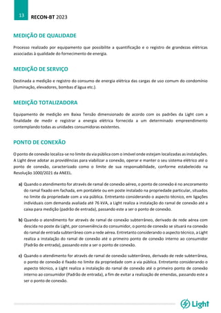 RECON-BT 2023
13
MEDIÇÃO DE QUALIDADE
Processo realizado por equipamento que possibilite a quantificação e o registro de grandezas elétricas
associadas à qualidade do fornecimento de energia.
MEDIÇÃO DE SERVIÇO
Destinada a medição e registro do consumo de energia elétrica das cargas de uso comum do condomínio
(iluminação, elevadores, bombas d’água etc.).
MEDIÇÃO TOTALIZADORA
Equipamento de medição em Baixa Tensão dimensionado de acordo com os padrões da Light com a
finalidade de medir e registrar a energia elétrica fornecida a um determinado empreendimento
contemplando todas as unidades consumidoras existentes.
PONTO DE CONEXÃO
O ponto de conexão localiza-se no limite da via pública com o imóvel onde estejam localizadas as instalações.
A Light deve adotar as providências para viabilizar a conexão, operar e manter o seu sistema elétrico até o
ponto de conexão, caracterizado como o limite de sua responsabilidade, conforme estabelecido na
Resolução 1000/2021 da ANEEL.
a) Quando o atendimento for através de ramal de conexão aéreo, o ponto de conexão é no ancoramento
do ramal fixado em fachada, em pontalete ou em poste instalado na propriedade particular, situados
no limite da propriedade com a via pública. Entretanto considerando o aspecto técnico, em ligações
individuais com demanda avaliada até 76 kVA, a Light realiza a instalação do ramal de conexão até a
caixa para medição (padrão de entrada), passando este a ser o ponto de conexão.
b) Quando o atendimento for através de ramal de conexão subterrâneo, derivado de rede aérea com
descida no poste da Light, por conveniência do consumidor, o ponto de conexão se situará na conexão
do ramal de entrada subterrâneo com a rede aérea. Entretanto considerando o aspecto técnico, a Light
realiza a instalação do ramal de conexão até o primeiro ponto de conexão interno ao consumidor
(Padrão de entrada), passando este a ser o ponto de conexão.
c) Quando o atendimento for através de ramal de conexão subterrâneo, derivado de rede subterrânea,
o ponto de conexão é fixado no limite da propriedade com a via pública. Entretanto considerando o
aspecto técnico, a Light realiza a instalação do ramal de conexão até o primeiro ponto de conexão
interno ao consumidor (Padrão de entrada), a fim de evitar a realização de emendas, passando este a
ser o ponto de conexão.
 