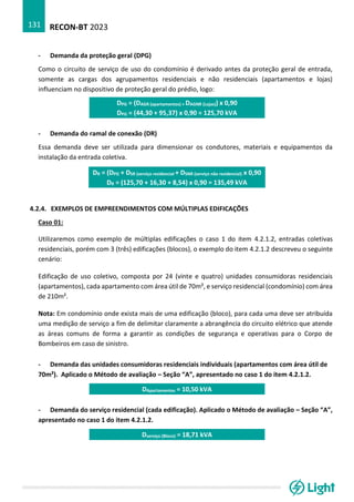 RECON-BT 2023
131
- Demanda da proteção geral (DPG)
Como o circuito de serviço de uso do condomínio é derivado antes da proteção geral de entrada,
somente as cargas dos agrupamentos residenciais e não residenciais (apartamentos e lojas)
influenciam no dispositivo de proteção geral do prédio, logo:
DPG = (DAGR (apartamentos) + DAGNR (Lojas)) x 0,90
DPG = (44,30 + 95,37) x 0,90 = 125,70 kVA
- Demanda do ramal de conexão (DR)
Essa demanda deve ser utilizada para dimensionar os condutores, materiais e equipamentos da
instalação da entrada coletiva.
DR = (DPG + DSR (serviço residencial + DSNR (serviço não residencial) x 0,90
DR = (125,70 + 16,30 + 8,54) x 0,90 = 135,49 kVA
4.2.4. EXEMPLOS DE EMPREENDIMENTOS COM MÚLTIPLAS EDIFICAÇÕES
Caso 01:
Utilizaremos como exemplo de múltiplas edificações o caso 1 do item 4.2.1.2, entradas coletivas
residenciais, porém com 3 (três) edificações (blocos), o exemplo do item 4.2.1.2 descreveu o seguinte
cenário:
Edificação de uso coletivo, composta por 24 (vinte e quatro) unidades consumidoras residenciais
(apartamentos), cada apartamento com área útil de 70m², e serviço residencial (condomínio) com área
de 210m².
Nota: Em condomínio onde exista mais de uma edificação (bloco), para cada uma deve ser atribuída
uma medição de serviço a fim de delimitar claramente a abrangência do circuito elétrico que atende
as áreas comuns de forma a garantir as condições de segurança e operativas para o Corpo de
Bombeiros em caso de sinistro.
- Demanda das unidades consumidoras residenciais individuais (apartamentos com área útil de
70m²). Aplicado o Método de avaliação – Seção “A”, apresentado no caso 1 do item 4.2.1.2.
DApartamentos = 10,50 kVA
- Demanda do serviço residencial (cada edificação). Aplicado o Método de avaliação – Seção “A”,
apresentado no caso 1 do item 4.2.1.2.
Dserviço (Bloco) = 18,71 kVA
 