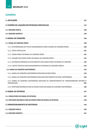 RECON-BT 2023
135
SUMÁRIO
1. APLICAÇÃO ................................................................................................................................................. 137
2. PADRÃO DE LIGAÇÃO EM ENTRADAS INDIVIDUAIS ........................................................................... 137
2.1. MEDIÇÃO DIRETA ........................................................................................................................................ 138
2.2. MEDIÇÃO INDIRETA ..................................................................................................................................... 139
3. RAMAL DE CONEXÃO ............................................................................................................................... 140
3.1. RAMAL DE CONEXÃO AÉREO ........................................................................................................................ 140
3.1.1. DETERMINAÇÃO DO TIPO DE ANCORAMENTO PARA O RAMAL DE CONEXÃO AÉREO ................................ 140
3.1.2. POSTE PARTICULAR ............................................................................................................................... 141
3.1.3. CONDUTORES DO RAMAL DE CONEXÃO AÉREO ...................................................................................... 141
3.1.4. FIXAÇÃO DOS CONDUTORES DO RAMAL DE CONEXÃO AÉREO ................................................................. 141
3.1.5. DISTÂNCIAS MÍNIMAS DE AFASTAMENTO DOS CONDUTORES DO RAMAL DE CONEXÃO ........................... 142
3.1.6. LIMITES TÉCNICOS PARA ANCORAMENTO DE RAMAIS DE CONEXÃO AÉREOS ........................................... 143
3.2. RAMAL DE CONEXÃO SUBTERRÂNEO ......................................................................................................... 145
3.2.1. RAMAL DE CONEXÃO SUBTERRÂNEO DERIVADO DA REDE AÉREA ............................................................ 145
3.2.2. RAMAL DE CONEXÃO SUBTERRÂNEO DERIVADO DIRETAMENTE DA REDE SUBTERRÂNEA ........................ 145
3.2.3. RAMAL DE CONEXÃO SUBTERRÂNEO DERIVADO DE COMPARTIMENTO DE TRANSFORMAÇÃO INTERNO À
PROPRIEDADE ............................................................................................................................................... 146
3.2.4. PROTEÇÃO MECÂNICA PARA OS CONDUTORES DO RAMAL DE CONEXÃO SUBTERRÂNEO ......................... 146
4. RAMAL DE ENTRADA ................................................................................................................................ 147
4.1. CONDUTORES DO RAMAL DE ENTRADA ....................................................................................................... 147
4.2. PROTEÇÃO MECÂNICA PARA OS CONDUTORES DO RAMAL DE ENTRADA ...................................................... 148
5. DIMENSIONAMENTO DE MATERIAIS .................................................................................................... 149
5.1. MEDIÇÃO DIRETA ........................................................................................................................................ 149
5.2. MEDIÇÃO INDIRETA ..................................................................................................................................... 151
 