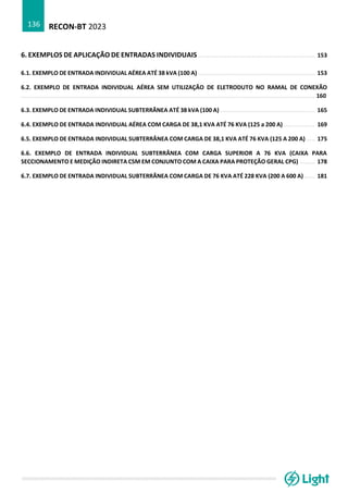 RECON-BT 2023
136
6. EXEMPLOS DE APLICAÇÃO DE ENTRADAS INDIVIDUAIS .................................................................... 153
6.1. EXEMPLO DE ENTRADA INDIVIDUAL AÉREA ATÉ 38 kVA (100 A) .................................................................... 153
6.2. EXEMPLO DE ENTRADA INDIVIDUAL AÉREA SEM UTILIZAÇÃO DE ELETRODUTO NO RAMAL DE CONEXÃO
........................................................................................................................................................................... 160
6.3. EXEMPLO DE ENTRADA INDIVIDUAL SUBTERRÂNEA ATÉ 38 kVA (100 A) ....................................................... 165
6.4. EXEMPLO DE ENTRADA INDIVIDUAL AÉREA COM CARGA DE 38,1 KVA ATÉ 76 KVA (125 a 200 A) .................. 169
6.5. EXEMPLO DE ENTRADA INDIVIDUAL SUBTERRÂNEA COM CARGA DE 38,1 KVA ATÉ 76 KVA (125 A 200 A) ..... 175
6.6. EXEMPLO DE ENTRADA INDIVIDUAL SUBTERRÂNEA COM CARGA SUPERIOR A 76 KVA (CAIXA PARA
SECCIONAMENTO E MEDIÇÃO INDIRETA CSM EM CONJUNTO COM A CAIXA PARA PROTEÇÃO GERAL CPG) ......... 178
6.7. EXEMPLO DE ENTRADA INDIVIDUAL SUBTERRÂNEA COM CARGA DE 76 KVA ATÉ 228 KVA (200 A 600 A) ...... 181
 
