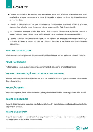 RECON-BT 2023
14
d) Quando existir imóvel de terceiros, em área urbana, entre a via pública e o imóvel em que esteja
localizada a unidade consumidora, o ponto de conexão se situará no limite da via pública com o
primeiro imóvel.
e) Quando o atendimento for através de unidade de transformação interna ao imóvel, o ponto de
conexão é no primeiro ponto de conexão interno ao consumidor (Padrão de entrada).
f) Em condomínio horizontal onde a rede elétrica interna seja da distribuidora, o ponto de conexão se
situará no limite da via interna com o imóvel em que esteja localizada a unidade consumidora.
g) Quando a unidade consumidora, em área rural, for atendida em tensão secundária de distribuição, o
ponto de conexão se situará no local de consumo, inclusive se localizado dentro do imóvel do
consumidor.
PONTALETE PARTICULAR
Suporte instalado na propriedade do consumidor com finalidade de ancorar e elevar o ramal de conexão.
POSTE PARTICULAR
Poste situado na propriedade do consumidor com finalidade de ancorar o ramal de conexão.
PROJETO DA INSTALAÇÃO DE ENTRADA CONSUMIDORA
Desenho ilustrativo, em formato padronizado, com detalhamento da montagem da entrada consumidora e
dimensionamentos.
PROTEÇÃO GERAL
Dispositivo capaz de prover simultaneamente proteção contra corrente de sobrecarga e de curtos circuito.
RAMAL DE CONEXÃO
Conjunto de condutores e acessórios instalados pela Light entre o ponto de derivação da rede de distribuição
e o ponto de conexão.
RAMAL DE ENTRADA
Conjunto de condutores e acessórios instalados pelo consumidor entre o ponto de conexão e a medição ou
a proteção geral de entrada de suas instalações.
 