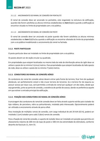 RECON-BT 2023
141
3.1.1.2. ANCORAMENTO DO RAMAL DE CONEXÃO EM PONTALETE
O ramal de conexão deve ser ancorado no pontalete, este engastado na estrutura da edificação,
quando não forem satisfeitas as alturas mínimas estabelecidas no item 3.1.5 e quando a edificação se
encontrar situada no limite da propriedade com a via pública.
3.1.1.3. ANCORAMENTO DO RAMAL DE CONEXÃO EM POSTE
O ramal de conexão deve ser ancorado no poste quando não forem satisfeitas as alturas mínimas
estabelecidas no item 3.1.5 e/ou quando a edificação se encontrar afastada do limite da propriedade
com a via pública inviabilizando o ancoramento do ramal na fachada.
3.1.2. POSTE PARTICULAR
O poste particular deve ser instalado no limite de propriedade com a via pública.
Os postes devem ser de seção circular ou quadrada.
Em propriedades que estejam localizadas no mesmo lado da rede de distribuição aérea da Light deve-se
utilizar o poste de no mínimo 5 (cinco) metros. Para propriedades que estejam localizadas do lado oposto
da rede, deve-se utilizar o poste de no mínimo 7 (sete) metros.
3.1.3. CONDUTORES DO RAMAL DE CONEXÃO AÉREO
Os condutores do ramal de conexão aéreo devem entrar pela frente do terreno, ficar livre de qualquer
obstáculo, ser perfeitamente visível e não cruzar terreno de terceiros. Se o terreno for de esquina ou
possuir acesso por duas ruas, será permitida a entrada do ramal por qualquer um dos lados, desde que
seja garantido, junto ao ponto de conexão, a existência de portão de acesso, dando-se preferência aquele
em que estiver a entrada principal da edificação.
3.1.4. FIXAÇÃO DOS CONDUTORES DO RAMAL DE CONEXÃO AÉREO
A ancoragem dos condutores do ramal de conexão deve ser feita através suporte estribo para isolador do
tipo roldana, de porcelana, vidro ou policarbonato, instalado pelo interessado. Opcionalmente poderá
ser utilizado o ancoramento através de porca olhal.
Para instalação de múltiplos ramais de conexão, com carga individual de até 24 kVA (63 A), poderá ser
instalado 1 (um) isolador para cada 2 (dois) ramais de conexão.
Para a fixação do ramal de conexão, o suporte de isolador deve ser instalado em posição que permita um
afastamento máximo de 200 mm do topo do poste e 500 mm da extremidade do eletroduto, conforme
desenho do fascículo 11, item 55.
 