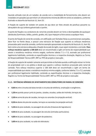 RECON-BT 2023
142
Quando utilizado mais de um isolador, de acordo com a modalidade de fornecimento, eles devem ser
instalados em posições que permitam um afastamento mínimo de 200 mm entre os isoladores, conforme
ilustrado no desenho do fascículo 11, item 55.
A fixação do suporte de isolador em postes de aço deve ser feita através de parafuso passante ou
abraçadeira de aço carbono galvanizada a quente.
O ponto de fixação e os condutores do ramal de conexão devem ser livres e desimpedidos de quaisquer
obstáculos (luminosos, toldos, painéis, grades, etc.) que impeçam o livre acesso a qualquer hora.
O ponto de fixação do ramal de conexão, em edificação com fachadas falsas ou promocionais avançadas,
deve ficar na frente dessa, e possuir uma estrutura de fixação que suporte os esforços mecânicos
provocados pelo ramal de conexão, conforme exemplo apresentado no desenho do fascículo 11, item 56,
bem como uma estrutura adequada a fixação da escada da Light, e que sejam resistentes a corrosão. Para
esforço mecânico superior a 100 daN deve ser encaminhado a Light um termo de responsabilidade que
ateste a resistência mecânica mínima exigida, conforme tabelas 7.1 e 7.2, assinado por profissional
legalmente habilitado, contendo as especificações técnicas e a respectiva Anotação, Registro ou Termo
de Responsabilidade Técnica (ART, RRT ou TRT) de projeto e execução.
A fixação do suporte de isolador somente será permitida na fachada quando a edificação estiver no limite
de propriedade com a via pública e desde que suporte o esforço mecânico provocado pelo ramal de
conexão. Para esforço mecânico superior a 100 daN deve ser encaminhado a Light um termo de
responsabilidade que ateste a resistência mecânica mínima exigida, conforme tabelas 7.1 e 7.2, assinado
por profissional legalmente habilitado, contendo as especificações técnicas e a respectiva Anotação,
Registro ou Termo de Responsabilidade Técnica (ART, RRT ou TRT) de projeto e execução.
3.1.5. DISTÂNCIAS MÍNIMAS DE AFASTAMENTO DOS CONDUTORES DO RAMAL DE CONEXÃO
• 0,60 m entre circuitos de baixa tensão e circuitos de telefonia, sinalização e congêneres.
• 1,20 m quando passar junto às janelas, sacadas, escadas, saídas de incêndio, terraços etc.
• 2,50 m acima do piso de sacadas, terraços ou varandas (na projeção vertical).
• 0,50 m abaixo do piso de sacadas, terraços ou varandas (na projeção vertical).
• 5,50 m do piso acabado, na passagem de veículos (travessia de logradouro).
• 4,50 m do piso acabado, na passagem de veículos (entradas particulares).
• 4,00 m do piso acabado, na passagem de pedestres.
• 3,00 m do piso acabado, na saída de eletroduto.
 