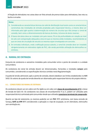 RECON-BT 2023
147
A fixação de eletrodutos nas caixas deve ser feita através de prensa tubos para eletrodutos, box reto ou
bucha e arruelas.
Notas:
1. Considerando as características técnicas da rede de distribuição local assim como as características
construtivas das instalações de entrada projetadas pelo responsável técnico, o mesmo deve ser
informado pela Light quanto à determinação do número de circuitos que irão compor o ramal de
conexão, bem como o dimensionamento de bancos de dutos, inclusive de dutos reservas.
2. O banco de dutos deve ser instalado com pelo menos 70 cm de profundidade em relação ao nível
do solo com compactação adequada a área em que os mesmos estão instalados, recomendando-se
que em áreas de circulação de veículos os mesmos sejam envelopados em concreto.
3. Em entradas individuais, onde a edificação possua subsolo, o ramal de conexão deve ser instalado
obrigatoriamente em eletroduto rígido de PVC, não sendo permitido utilização de eletrocalhas ou
similares.
4. RAMAL DE ENTRADA
Conjunto de condutores e acessórios instalados pelo consumidor entre o ponto de conexão e a unidade
consumidora.
Os condutores do ramal de entrada devem ser dimensionados, fornecidos e instalados sempre pelo
consumidor, considerando as especificações técnicas contidas nesta Regulamentação.
A queda de tensão admissível, após o ponto de conexão, deverá obedecer aos limites estabelecidos na NBR
5410. Os valores de queda de tensão deverão ser observados pelo responsável técnico do projeto elétrico.
4.1. CONDUTORES DO RAMAL DE ENTRADA
Os condutores devem ser em cobre com fio rígido ou em cabo com classe de encordoamento nº 2 e classe
de tensão de 0,6/1 kV. Os condutores nas classes de encordoamento 4 ou 5, podem ser utilizadas pelo
responsável técnico contratado pelo consumidor desde que utilizados conectores terminais de compressão.
Quanto ao tipo de isolamento, os mesmos poderão ser em PVC 70°C antichama, com baixa emissão de
fumaça, XLPE ou EPR 90°C considerando a aplicação e o tipo de ocupação, se em eletroduto, eletrocalha
sem ventilação etc.
 