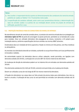 RECON-BT 2023
148
Notas:
1. Para auxiliar o responsável técnico quanto ao dimensionamento dos condutores do ramal de entrada
poderão ser usadas as Tabelas 7.3 e 7.4 presentes nesta seção.
2. A especificação do condutor utilizado, assim como suas características técnicas, a determinação dos
tipos de conexão usados e os pontos de sua instalação devem constar do projeto de entrada da
edificação, quando for o caso.
4.2. PROTEÇÃO MECÂNICA PARA OS CONDUTORES DO RAMAL DE ENTRADA
No atendimento através de ramal de conexão aéreo, o condutor do ramal de entrada deve ser protegido por
eletroduto rígido de PVC do ponto de ancoragem no poste particular, pontalete ou na fachada até a caixa
para medição. Deve ser utilizado eletroduto não propagante de chama, resistente a UV próprio para
instalação externa, conforme especificações técnicas contidas nas normas ABNT atinentes.
O eletroduto deve ser instalado de forma aparente e fixado no mínimo em três pontos, com fitas metálicas
ou abraçadeiras.
As emendas nos eletrodutos deverão ser evitadas, aceitando-se as que forem feitas com luvas perfeitamente
enroscadas e vedadas.
Na extremidade superior do eletroduto deve-se utilizar cabeçote, sendo permitida, em ligações com
demanda avaliada até 24 kVA, a utilização de curva de 180° do mesmo material do eletroduto.
As mudanças de direção do eletroduto podem ser no máximo três em entradas com demanda avaliada até
24 kVA.
Para demanda avaliada de 24,1 kVA até 76 kVA, somente será permitida uma mudança de direção.
Devem ser utilizadas curvas de raio longo de 90° do mesmo material do eletroduto.
A fixação de eletrodutos nas caixas deve ser feita através de prensa tubos para eletrodutos, box reto ou
bucha e arruelas. A utilização de box curvo só será permitida em entradas com demanda avaliada até 24
kVA.
 
