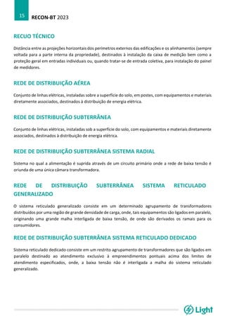 RECON-BT 2023
15
RECUO TÉCNICO
Distância entre as projeções horizontais dos perímetros externos das edificações e os alinhamentos (sempre
voltada para a parte interna da propriedade), destinados à instalação da caixa de medição bem como a
proteção geral em entradas individuais ou, quando tratar-se de entrada coletiva, para instalação do painel
de medidores.
REDE DE DISTRIBUIÇÃO AÉREA
Conjunto de linhas elétricas, instaladas sobre a superfície do solo, em postes, com equipamentos e materiais
diretamente associados, destinados à distribuição de energia elétrica.
REDE DE DISTRIBUIÇÃO SUBTERRÂNEA
Conjunto de linhas elétricas, instaladas sob a superfície do solo, com equipamentos e materiais diretamente
associados, destinados à distribuição de energia elétrica.
REDE DE DISTRIBUIÇÃO SUBTERRÂNEA SISTEMA RADIAL
Sistema no qual a alimentação é suprida através de um circuito primário onde a rede de baixa tensão é
oriunda de uma única câmara transformadora.
REDE DE DISTRIBUIÇÃO SUBTERRÂNEA SISTEMA RETICULADO
GENERALIZADO
O sistema reticulado generalizado consiste em um determinado agrupamento de transformadores
distribuídos por uma região de grande densidade de carga, onde, tais equipamentos são ligados em paralelo,
originando uma grande malha interligada de baixa tensão, de onde são derivados os ramais para os
consumidores.
REDE DE DISTRIBUIÇÃO SUBTERRÂNEA SISTEMA RETICULADO DEDICADO
Sistema reticulado dedicado consiste em um restrito agrupamento de transformadores que são ligados em
paralelo destinado ao atendimento exclusivo à empreendimentos pontuais acima dos limites de
atendimento especificados, onde, a baixa tensão não é interligada a malha do sistema reticulado
generalizado.
 