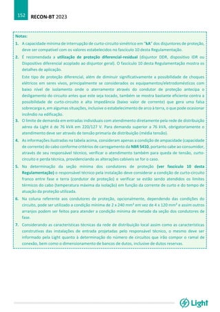 RECON-BT 2023
152
Notas:
1. A capacidade mínima de interrupção de curto-circuito simétrico em “kA” dos disjuntores de proteção,
deve ser compatível com os valores estabelecidos no fascículo 10 desta Regulamentação.
2. É recomendada a utilização de proteção diferencial-residual (disjuntor DDR, dispositivo IDR ou
Dispositivo diferencial acoplado ao disjuntor geral). O fascículo 10 desta Regulamentação mostra os
detalhes de aplicação.
Este tipo de proteção diferencial, além de diminuir significativamente a possibilidade de choques
elétricos em seres vivos, principalmente se considerados os equipamentos/eletrodomésticos com
baixo nível de isolamento onde o aterramento através do condutor de proteção antecipa o
desligamento do circuito antes que este seja tocado, também se mostra bastante eficiente contra a
possibilidade de curto-circuito e alta impedância (baixo valor de corrente) que gera uma falsa
sobrecarga e, em algumas situações, inclusive o estabelecimento de arco à terra, o que pode ocasionar
incêndio na edificação.
3. O limite de demanda em entradas individuais com atendimento diretamente pela rede de distribuição
aérea da Light é de 76 kVA em 220/127 V. Para demanda superior a 76 kVA, obrigatoriamente o
atendimento deve ser através de tensão primaria de distribuição (média tensão).
4. As informações ilustradas na tabela acima, consideram apenas a condição de ampacidade (capacidade
de corrente) do cabo conforme critérios de carregamento da NBR 5410, portanto cabe ao consumidor,
através de seu responsável técnico, verificar o atendimento também para queda de tensão, curto-
circuito e perda técnica, providenciando as alterações cabíveis se for o caso.
5. Na determinação da seção mínima dos condutores de proteção (ver fascículo 10 desta
Regulamentação) o responsável técnico pela instalação deve considerar a condição de curto-circuito
franco entre fase e terra (condutor de proteção) e verificar se estão sendo atendidos os limites
térmicos do cabo (temperatura máxima da isolação) em função da corrente de curto e do tempo de
atuação da proteção utilizada.
6. Na coluna referente aos condutores de proteção, opcionalmente, dependendo das condições do
circuito, pode ser utilizado a condição mínima de 2 x 240 mm² em vez de 4 x 120 mm² e assim outros
arranjos podem ser feitos para atender a condição mínima de metade da seção dos condutores de
fase.
7. Considerando as características técnicas da rede de distribuição local assim como as características
construtivas das instalações de entrada projetadas pelo responsável técnico, o mesmo deve ser
informado pela Light quanto à determinação do número de circuitos que irão compor o ramal de
conexão, bem como o dimensionamento de bancos de dutos, inclusive de dutos reservas.
 