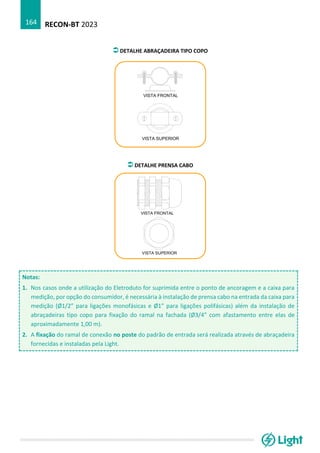 RECON-BT 2023
164
DETALHE ABRAÇADEIRA TIPO COPO
DETALHE PRENSA CABO
Notas:
1. Nos casos onde a utilização do Eletroduto for suprimida entre o ponto de ancoragem e a caixa para
medição, por opção do consumidor, é necessária à instalação de prensa cabo na entrada da caixa para
medição (Ø1/2” para ligações monofásicas e Ø1” para ligações polifásicas) além da instalação de
abraçadeiras tipo copo para fixação do ramal na fachada (Ø3/4” com afastamento entre elas de
aproximadamente 1,00 m).
2. A fixação do ramal de conexão no poste do padrão de entrada será realizada através de abraçadeira
fornecidas e instaladas pela Light.
 
