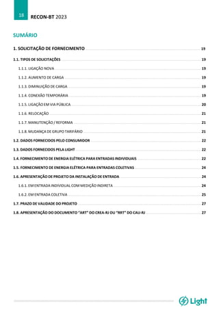RECON-BT 2023
18
SUMÁRIO
1. SOLICITAÇÃO DE FORNECIMENTO .......................................................................................................... 19
1.1. TIPOS DE SOLICITAÇÕES ................................................................................................................................. 19
1.1.1. LIGAÇÃO NOVA ....................................................................................................................................... 19
1.1.2. AUMENTO DE CARGA .............................................................................................................................. 19
1.1.3. DIMINUIÇÃO DE CARGA ........................................................................................................................... 19
1.1.4. CONEXÃO TEMPORÁRIA .......................................................................................................................... 19
1.1.5. LIGAÇÃO EM VIA PÚBLICA ........................................................................................................................ 20
1.1.6. RELOCAÇÃO ............................................................................................................................................ 21
1.1.7. MANUTENÇÃO / REFORMA ...................................................................................................................... 21
1.1.8. MUDANÇA DE GRUPO TARIFÁRIO ............................................................................................................. 21
1.2. DADOS FORNECIDOS PELO CONSUMIDOR ...................................................................................................... 22
1.3. DADOS FORNECIDOS PELA LIGHT .................................................................................................................... 22
1.4. FORNECIMENTO DE ENERGIA ELÉTRICA PARA ENTRADAS INDIVIDUAIS ........................................................... 22
1.5. FORNECIMENTO DE ENERGIA ELÉTRICA PARA ENTRADAS COLETIVAS ............................................................. 24
1.6. APRESENTAÇÃO DE PROJETO DA INSTALAÇÃO DE ENTRADA ........................................................................... 24
1.6.1. EM ENTRADA INDIVIDUAL COM MEDIÇÃO INDIRETA ................................................................................. 24
1.6.2. EM ENTRADA COLETIVA ........................................................................................................................... 25
1.7. PRAZO DE VALIDADE DO PROJETO .................................................................................................................. 27
1.8. APRESENTAÇÃO DO DOCUMENTO “ART” DO CREA-RJ OU “RRT” DO CAU-RJ ................................................... 27
 