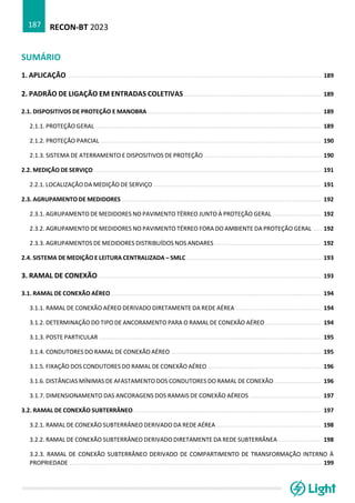 RECON-BT 2023
187
SUMÁRIO
1. APLICAÇÃO ................................................................................................................................................. 189
2. PADRÃO DE LIGAÇÃO EM ENTRADAS COLETIVAS .............................................................................. 189
2.1. DISPOSITIVOS DE PROTEÇÃO E MANOBRA ................................................................................................... 189
2.1.1. PROTEÇÃO GERAL ................................................................................................................................. 189
2.1.2. PROTEÇÃO PARCIAL .............................................................................................................................. 190
2.1.3. SISTEMA DE ATERRAMENTO E DISPOSITIVOS DE PROTEÇÃO ................................................................... 190
2.2. MEDIÇÃO DE SERVIÇO .................................................................................................................................. 191
2.2.1. LOCALIZAÇÃO DA MEDIÇÃO DE SERVIÇO ................................................................................................ 191
2.3. AGRUPAMENTO DE MEDIDORES .................................................................................................................. 192
2.3.1. AGRUPAMENTO DE MEDIDORES NO PAVIMENTO TÉRREO JUNTO À PROTEÇÃO GERAL ............................ 192
2.3.2. AGRUPAMENTO DE MEDIDORES NO PAVIMENTO TÉRREO FORA DO AMBIENTE DA PROTEÇÃO GERAL ..... 192
2.3.3. AGRUPAMENTOS DE MEDIDORES DISTRIBUÍDOS NOS ANDARES ............................................................. 192
2.4. SISTEMA DE MEDIÇÃO E LEITURA CENTRALIZADA – SMLC ............................................................................. 193
3. RAMAL DE CONEXÃO ............................................................................................................................... 193
3.1. RAMAL DE CONEXÃO AÉREO ........................................................................................................................ 194
3.1.1. RAMAL DE CONEXÃO AÉREO DERIVADO DIRETAMENTE DA REDE AÉREA ................................................. 194
3.1.2. DETERMINAÇÃO DO TIPO DE ANCORAMENTO PARA O RAMAL DE CONEXÃO AÉREO ................................ 194
3.1.3. POSTE PARTICULAR ............................................................................................................................... 195
3.1.4. CONDUTORES DO RAMAL DE CONEXÃO AÉREO ...................................................................................... 195
3.1.5. FIXAÇÃO DOS CONDUTORES DO RAMAL DE CONEXÃO AÉREO ................................................................. 196
3.1.6. DISTÂNCIAS MÍNIMAS DE AFASTAMENTO DOS CONDUTORES DO RAMAL DE CONEXÃO ........................... 196
3.1.7. DIMENSIONAMENTO DAS ANCORAGENS DOS RAMAIS DE CONEXÃO AÉREOS ......................................... 197
3.2. RAMAL DE CONEXÃO SUBTERRÂNEO ........................................................................................................... 197
3.2.1. RAMAL DE CONEXÃO SUBTERRÂNEO DERIVADO DA REDE AÉREA ............................................................ 198
3.2.2. RAMAL DE CONEXÃO SUBTERRÂNEO DERIVADO DIRETAMENTE DA REDE SUBTERRÂNEA ........................ 198
3.2.3. RAMAL DE CONEXÃO SUBTERRÂNEO DERIVADO DE COMPARTIMENTO DE TRANSFORMAÇÃO INTERNO À
PROPRIEDADE ................................................................................................................................................ 199
 
