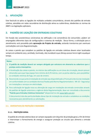 RECON-BT 2023
189
1. APLICAÇÃO
Este fascículo se aplica as ligações de múltiplas unidades consumidoras, através dos padrões de entrada
coletiva, atendidas em redes secundárias de distribuição aérea ou subterrânea, obedecidas as normas da
ABNT e as legislações aplicáveis.
2. PADRÃO DE LIGAÇÃO EM ENTRADAS COLETIVAS
Em função das características construtivas da edificação e da conveniência do consumidor, podem ser
empregados diferentes tipos de configurações e sistemas de medição. Dessa forma, a solicitação para o
atendimento será precedida pela aprovação do Projeto de entrada, evitando transtornos por eventuais
contradições com esta Regulamentação.
As caixas e painéis que compõem os padrões de ligação em entradas coletivas devem estar localizados
sempre em ambiente seco, ventilado, iluminado, não inundável e que ofereça acesso livre à Light a qualquer
tempo.
Notas:
1. O padrão de medição deverá ser sempre abrigado por estrutura em alvenaria ou cobertura que o
proteja contra intempéries.
2. A localização das caixas e painéis, no interior das edificações ou em áreas de circulação, devem possuir
dimensões para que haja espaço livre mínimo de 0,70 metros, com as portas abertas, para possibilitar
as condições mínimas de fuga, em caso de sinistro.
3. Recomenda-se que junto à instalação de entrada seja disponibilizado o Prontuário técnico da instalação
em conformidade com as condições técnicas fixadas pela Norma Regulamentadora - NR-10 – Segurança
em instalações e serviços em eletricidade.
4. Para solicitação de ligação nova ou alteração de carga em instalações de entrada construídas através
de padrões de ligação anteriores a vigência desta Regulamentação, deve ser consultado o documento
“Padrão para Entradas Coletivas Existentes” (disponível no site www.light.com.br).
O documento trata das particularidades desse tipo de instalação de entrada e estabelece as condições
necessárias para atendimento as solicitações.
2.1. DISPOSITIVOS DE PROTEÇÃO E MANOBRA
2.1.1. PROTEÇÃO GERAL
O padrão de entrada coletivo deve ser sempre equipado com disjuntor de proteção geral, a fim de limitar
e interromper o fornecimento de energia e assegurar proteção ao circuito que alimenta a entrada
coletiva.
 