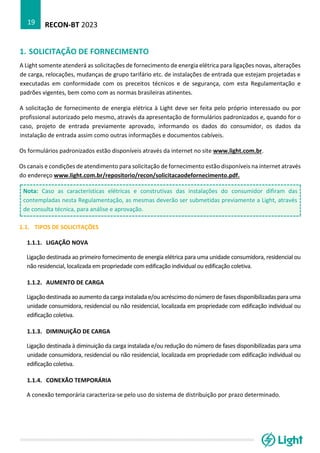 RECON-BT 2023
19
1. SOLICITAÇÃO DE FORNECIMENTO
A Light somente atenderá as solicitações de fornecimento de energia elétrica para ligações novas, alterações
de carga, relocações, mudanças de grupo tarifário etc. de instalações de entrada que estejam projetadas e
executadas em conformidade com os preceitos técnicos e de segurança, com esta Regulamentação e
padrões vigentes, bem como com as normas brasileiras atinentes.
A solicitação de fornecimento de energia elétrica à Light deve ser feita pelo próprio interessado ou por
profissional autorizado pelo mesmo, através da apresentação de formulários padronizados e, quando for o
caso, projeto de entrada previamente aprovado, informando os dados do consumidor, os dados da
instalação de entrada assim como outras informações e documentos cabíveis.
Os formulários padronizados estão disponíveis através da internet no site www.light.com.br.
Os canais e condições de atendimento para solicitação de fornecimento estão disponíveis na internet através
do endereço www.light.com.br/repositorio/recon/solicitacaodefornecimento.pdf.
Nota: Caso as características elétricas e construtivas das instalações do consumidor difiram das
contempladas nesta Regulamentação, as mesmas deverão ser submetidas previamente a Light, através
de consulta técnica, para análise e aprovação.
1.1. TIPOS DE SOLICITAÇÕES
1.1.1. LIGAÇÃO NOVA
Ligação destinada ao primeiro fornecimento de energia elétrica para uma unidade consumidora, residencial ou
não residencial, localizada em propriedade com edificação individual ou edificação coletiva.
1.1.2. AUMENTO DE CARGA
Ligação destinada ao aumento da carga instalada e/ou acréscimo do número de fasesdisponibilizadaspara uma
unidade consumidora, residencial ou não residencial, localizada em propriedade com edificação individual ou
edificação coletiva.
1.1.3. DIMINUIÇÃO DE CARGA
Ligação destinada à diminuição da carga instalada e/ou redução do número de fases disponibilizadas para uma
unidade consumidora, residencial ou não residencial, localizada em propriedade com edificação individual ou
edificação coletiva.
1.1.4. CONEXÃO TEMPORÁRIA
A conexão temporária caracteriza-se pelo uso do sistema de distribuição por prazo determinado.
 
