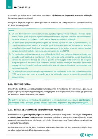 RECON-BT 2023
190
A proteção geral deve estar localizada a no máximo 3 (três) metros da porta de acesso da edificação
(sempre no pavimento térreo).
O disjuntor de proteção geral da edificação deve ser instalado em caixa padronizada conforme fascículo
05 desta Regulamentação.
Notas:
1. Em caso de inviabilidade técnica comprovada, a proteção geral pode ser instalada a mais de 3 (três)
metros, desde que o disjuntor seja equipado com bobina de disparo e comando de acionamento à
distância, instalado a no máximo 3 (três) metros da porta principal da edificação.
2. Em edificações que possuam proteção geral de entrada a partir de 2000 A, opcionalmente, e a
critério do responsável técnico, a proteção geral de entrada pode ser desmembrada em duas
proteções (disjuntores), desde que haja intertravamento entre ambas e que as mesmas estejam
obrigatoriamente instaladas na mesma caixa para proteção geral (CPG).
3. Em condomínio onde exista mais de uma edificação (prédio), para cada uma deve ser atribuída uma
proteção geral, localizada a no máximo 3 (três) metros da porta principal de acesso da edificação
(sempre no pavimento térreo), de forma a garantir a interrupção do fornecimento de energia e
assegurar proteção ao circuito que alimenta a entrada de cada edificação, não sendo permitido o
emprego de uma proteção geral que abranja todas as edificações (prédios) que compreendam esse
mesmo condomínio.
4. Em edificação que possua múltiplos agrupamentos, opcionalmente, poderá ser utilizado um painel
PPGP para acomodar tanto a proteção geral da edificação quanto as proteções parciais dos
agrupamentos.
2.1.2. PROTEÇÃO PARCIAL
Em entradas coletivas onde são aplicados múltiplos painéis de medidores, deve-se utilizar o painel para
proteção geral parcial (PPGP) para abrigar a proteção geral e/ou as proteções parciais dos agrupamentos
de medidores à montante (antes) dos painéis.
Nota: Deve ser sempre verificada pelo responsável técnico pela instalação, a devida coordenação e
seletividade entre a proteção geral de entrada e os demais dispositivos de proteção empregados.
2.1.3. SISTEMA DE ATERRAMENTO E DISPOSITIVOS DE PROTEÇÃO
Em cada edificação, junto à proteção geral de entrada, como parte integrante da instalação, é obrigatória
a construção de malha de terra constituída de uma ou mais hastes interligadas entre si (no solo), à qual
devem ser permanentemente interligados o condutor de neutro do ramal de entrada de energia elétrica
e o condutor de proteção.
O dimensionamento, instalação do sistema de aterramento bem como os dispositivos de proteção deve
ser observado o fascículo 10 desta regulamentação.
 