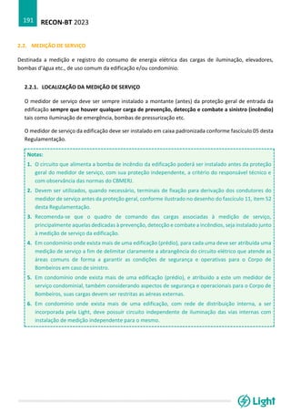 RECON-BT 2023
191
2.2. MEDIÇÃO DE SERVIÇO
Destinada a medição e registro do consumo de energia elétrica das cargas de iluminação, elevadores,
bombas d’água etc., de uso comum da edificação e/ou condomínio.
2.2.1. LOCALIZAÇÃO DA MEDIÇÃO DE SERVIÇO
O medidor de serviço deve ser sempre instalado a montante (antes) da proteção geral de entrada da
edificação sempre que houver qualquer carga de prevenção, detecção e combate a sinistro (incêndio)
tais como iluminação de emergência, bombas de pressurização etc.
O medidor de serviço da edificação deve ser instalado em caixa padronizada conforme fascículo 05 desta
Regulamentação.
Notas:
1. O circuito que alimenta a bomba de incêndio da edificação poderá ser instalado antes da proteção
geral do medidor de serviço, com sua proteção independente, a critério do responsável técnico e
com observância das normas do CBMERJ.
2. Devem ser utilizados, quando necessário, terminais de fixação para derivação dos condutores do
medidor de serviço antes da proteção geral, conforme ilustrado no desenho do fascículo 11, item 52
desta Regulamentação.
3. Recomenda-se que o quadro de comando das cargas associadas à medição de serviço,
principalmente aquelas dedicadas à prevenção, detecção e combate a incêndios, seja instalado junto
à medição de serviço da edificação.
4. Em condomínio onde exista mais de uma edificação (prédio), para cada uma deve ser atribuída uma
medição de serviço a fim de delimitar claramente a abrangência do circuito elétrico que atende as
áreas comuns de forma a garantir as condições de segurança e operativas para o Corpo de
Bombeiros em caso de sinistro.
5. Em condomínio onde exista mais de uma edificação (prédio), e atribuído a este um medidor de
serviço condominial, também considerando aspectos de segurança e operacionais para o Corpo de
Bombeiros, suas cargas devem ser restritas as aéreas externas.
6. Em condomínio onde exista mais de uma edificação, com rede de distribuição interna, a ser
incorporada pela Light, deve possuir circuito independente de iluminação das vias internas com
instalação de medição independente para o mesmo.
 